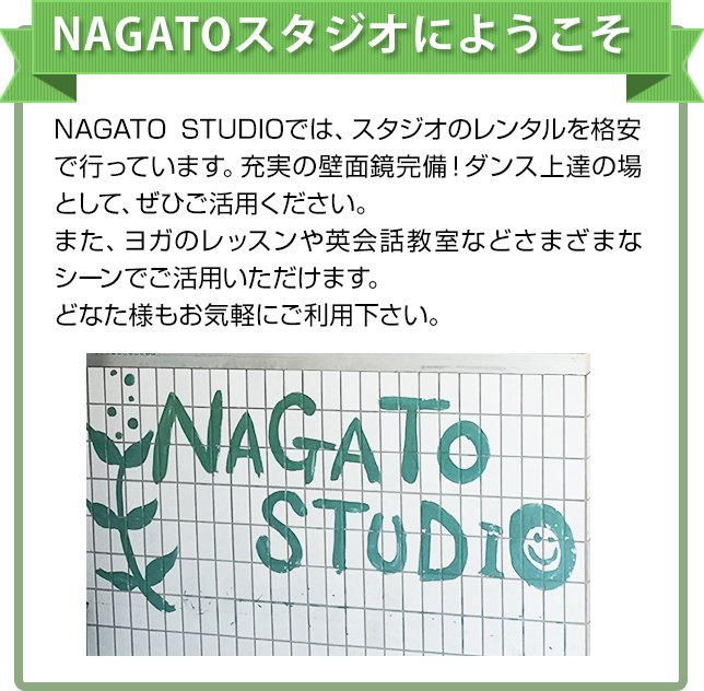 NAGATOスタジオにようこそ　NAGATOSTUDIOでは、スタジオのレンタルを格安で行っています。充実の壁面鏡完備！ダンス上達の場として、ぜひご活用ください。また、HIP HOPからフラダンスまで楽しく学んで踊れるダンス教室も行っておりますので初心者のかたもお気軽にご参加ください。